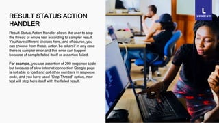 RESULT STATUS ACTION
HANDLER
20
Result Status Action Handler allows the user to stop
the thread or whole test according to sampler result.
You have different choices here, and of course, you
can choose from these, action be taken if in any case
there is sampler error and this error can happen
because of sample failed itself or assertion failed.
For example, you use assertion of 200 response code
but because of slow internet connection Google page
is not able to load and got other numbers in response
code, and you have used “Stop Thread” option, now
test will stop here itself with the failed result.
 