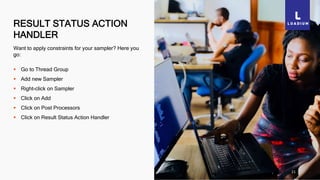 RESULT STATUS ACTION
HANDLER
21
Want to apply constraints for your sampler? Here you
go:
 Go to Thread Group
 Add new Sampler
 Right-click on Sampler
 Click on Add
 Click on Post Processors
 Click on Result Status Action Handler
 