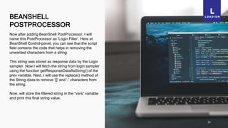 BEANSHELL
POSTPROCESSOR
25
Now after adding BeanShell PostProcessor, I will
name this PostProcessor as ‘Login Filter’. Here at
BeanShell Control-panel, you can see that the script
field contains the code that helps in removing the
unwanted characters from a string.
This string was stored as response data by the Login
sampler. Now I will fetch the string from login sampler
using the function getResponseDataAsString() of the
prev variable. Next, I will use the replace() method of
the String class to remove ‘[]’ and ‘,’ characters from
the string.
Now, will store the filtered string in the “vars” variable
and print this final string value.
 