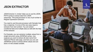 JSON EXTRACTOR
27
JSON Extractor in Jmeter helps you to use the JSON-
PATH syntax to extract data from JSON
responses. This post-processor is very much similar to
Regular Expression Extractor.
You need to use this post-processor with Sampler that
has a response. It is one of the very easy ways to
extractor from text content. You can extract
conditional data and multiple data as well with the help
of this extractor.
For Example, you can extractor multiple values from a
single document using JSONPath syntax, now
suppose you want to extract all cites name from
Historical Places web page, and here you can use
JSONPath syntax to extract all the values and can
store it in the created variable.
 
