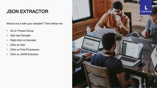JSON EXTRACTOR
28
Want to try it with your sampler? Then follow me:
 Go to Thread Group
 Add new Sampler
 Right click on Sampler
 Click on Add
 Click on Post Processors
 Click on JSON Extractor
 