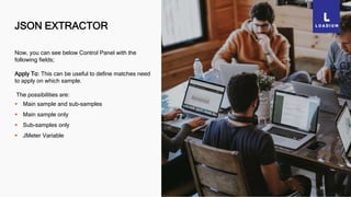 JSON EXTRACTOR
30
Now, you can see below Control Panel with the
following fields;
Apply To: This can be useful to define matches need
to apply on which sample.
The possibilities are:
 Main sample and sub-samples
 Main sample only
 Sub-samples only
 JMeter Variable
 