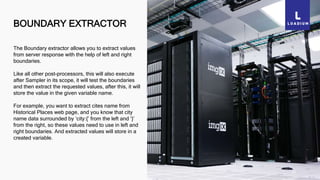BOUNDARY EXTRACTOR
33
The Boundary extractor allows you to extract values
from server response with the help of left and right
boundaries.
Like all other post-processors, this will also execute
after Sampler in its scope, it will test the boundaries
and then extract the requested values, after this, it will
store the value in the given variable name.
For example, you want to extract cites name from
Historical Places web page, and you know that city
name data surrounded by ‘city:{’ from the left and ‘}’
from the right, so these values need to use in left and
right boundaries. And extracted values will store in a
created variable.
 