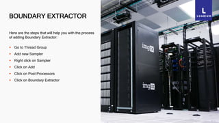 BOUNDARY EXTRACTOR
34
Here are the steps that will help you with the process
of adding Boundary Extractor:
 Go to Thread Group
 Add new Sampler
 Right click on Sampler
 Click on Add
 Click on Post Processors
 Click on Boundary Extractor
 