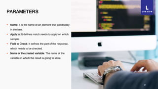 PARAMETERS
37
 Name: It is the name of an element that will display
in the tree.
 Apply to: It defines match needs to apply on which
sample.
 Field to Check: It defines the part of the response,
which needs to be checked.
 Name of the created variable: The name of the
variable in which the result is going to store.
 