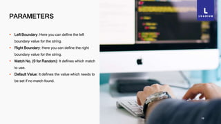 PARAMETERS
38
 Left Boundary: Here you can define the left
boundary value for the string.
 Right Boundary: Here you can define the right
boundary value for the string.
 Match No. (0 for Random): It defines which match
to use.
 Default Value: It defines the value which needs to
be set if no match found.
 