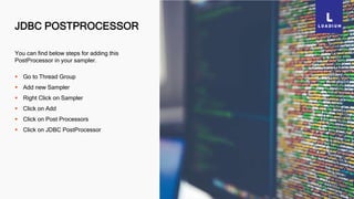 JDBC POSTPROCESSOR
45
You can find below steps for adding this
PostProcessor in your sampler.
 Go to Thread Group
 Add new Sampler
 Right Click on Sampler
 Click on Add
 Click on Post Processors
 Click on JDBC PostProcessor
 