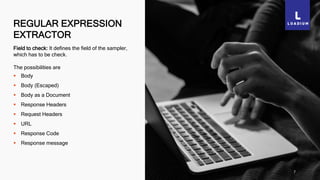 REGULAR EXPRESSION
EXTRACTOR
7
Field to check: It defines the field of the sampler,
which has to be check.
The possibilities are
 Body
 Body (Escaped)
 Body as a Document
 Response Headers
 Request Headers
 URL
 Response Code
 Response message
 