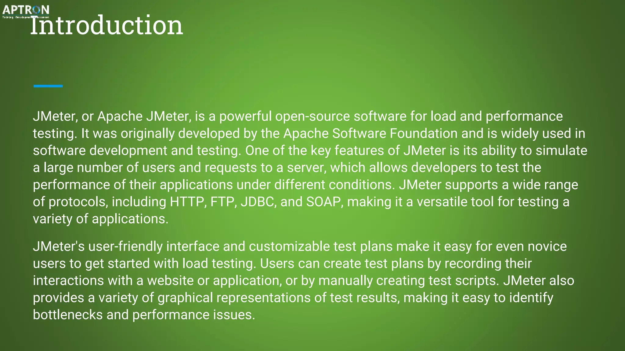 Introduction
JMeter, or Apache JMeter, is a powerful open-source software for load and performance
testing. It was originally developed by the Apache Software Foundation and is widely used in
software development and testing. One of the key features of JMeter is its ability to simulate
a large number of users and requests to a server, which allows developers to test the
performance of their applications under different conditions. JMeter supports a wide range
of protocols, including HTTP, FTP, JDBC, and SOAP, making it a versatile tool for testing a
variety of applications.
JMeter's user-friendly interface and customizable test plans make it easy for even novice
users to get started with load testing. Users can create test plans by recording their
interactions with a website or application, or by manually creating test scripts. JMeter also
provides a variety of graphical representations of test results, making it easy to identify
bottlenecks and performance issues.
 