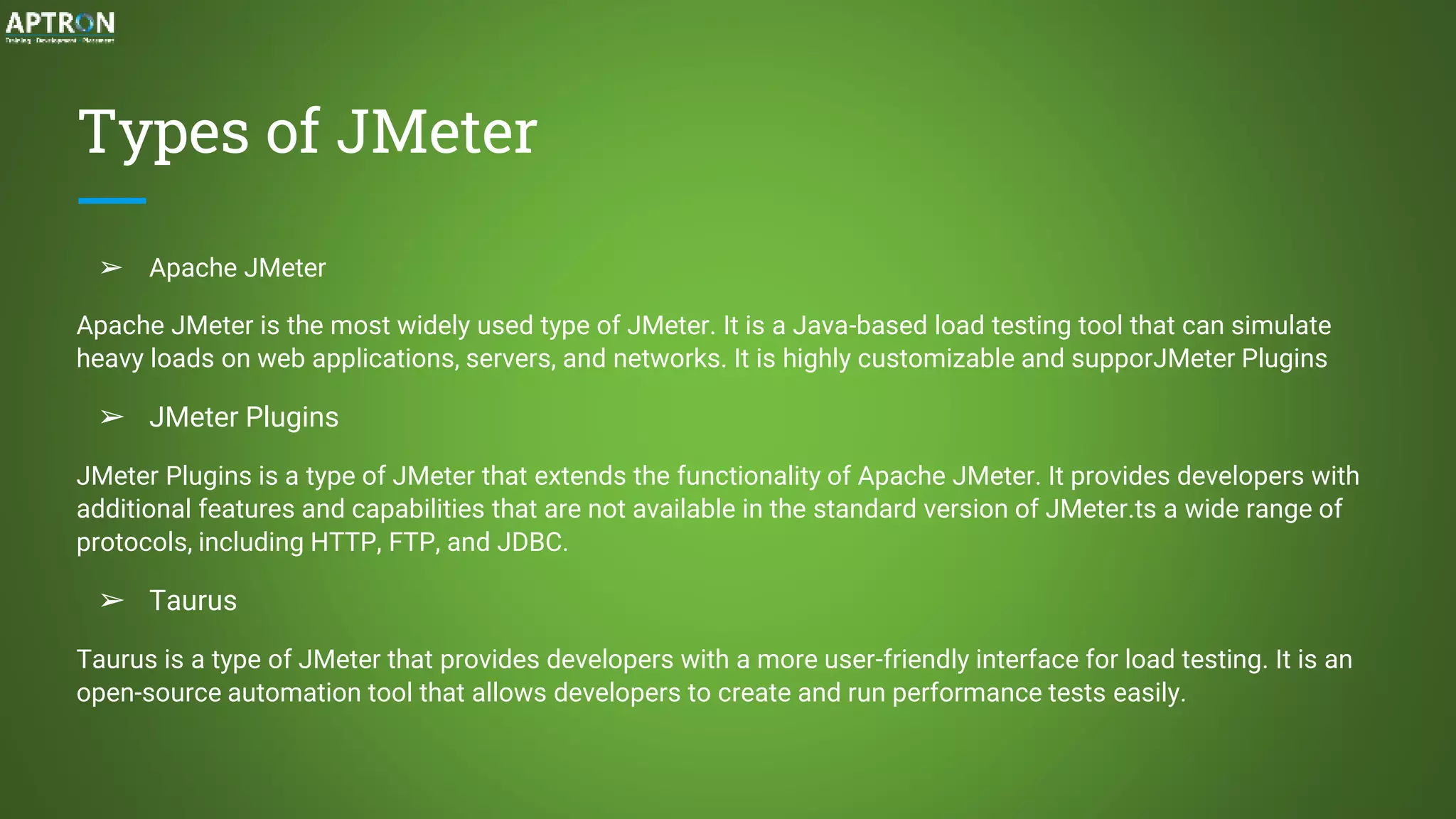 Types of JMeter
➢ Apache JMeter
Apache JMeter is the most widely used type of JMeter. It is a Java-based load testing tool that can simulate
heavy loads on web applications, servers, and networks. It is highly customizable and supporJMeter Plugins
➢ JMeter Plugins
JMeter Plugins is a type of JMeter that extends the functionality of Apache JMeter. It provides developers with
additional features and capabilities that are not available in the standard version of JMeter.ts a wide range of
protocols, including HTTP, FTP, and JDBC.
➢ Taurus
Taurus is a type of JMeter that provides developers with a more user-friendly interface for load testing. It is an
open-source automation tool that allows developers to create and run performance tests easily.
 