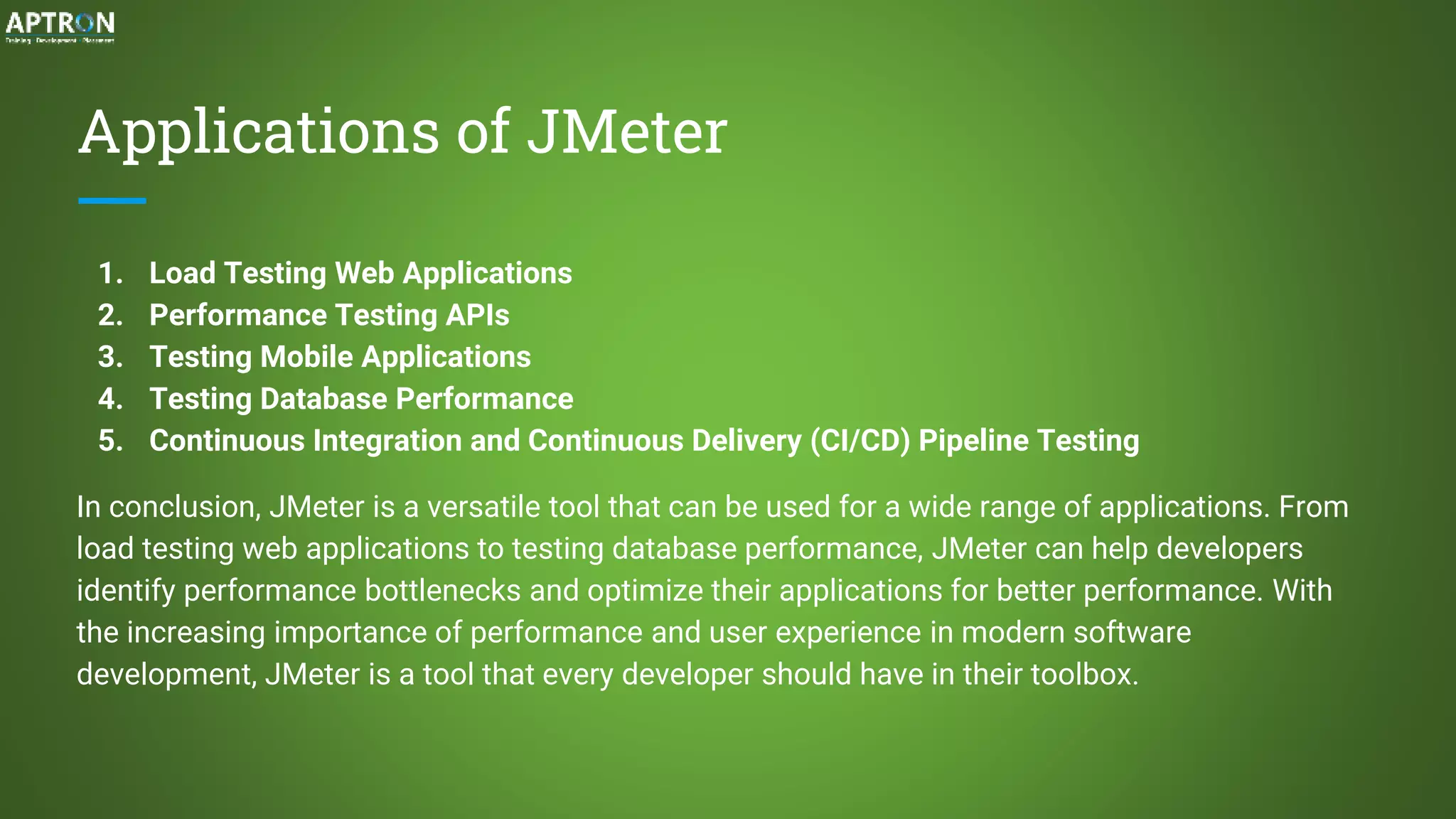 Applications of JMeter
1. Load Testing Web Applications
2. Performance Testing APIs
3. Testing Mobile Applications
4. Testing Database Performance
5. Continuous Integration and Continuous Delivery (CI/CD) Pipeline Testing
In conclusion, JMeter is a versatile tool that can be used for a wide range of applications. From
load testing web applications to testing database performance, JMeter can help developers
identify performance bottlenecks and optimize their applications for better performance. With
the increasing importance of performance and user experience in modern software
development, JMeter is a tool that every developer should have in their toolbox.
 