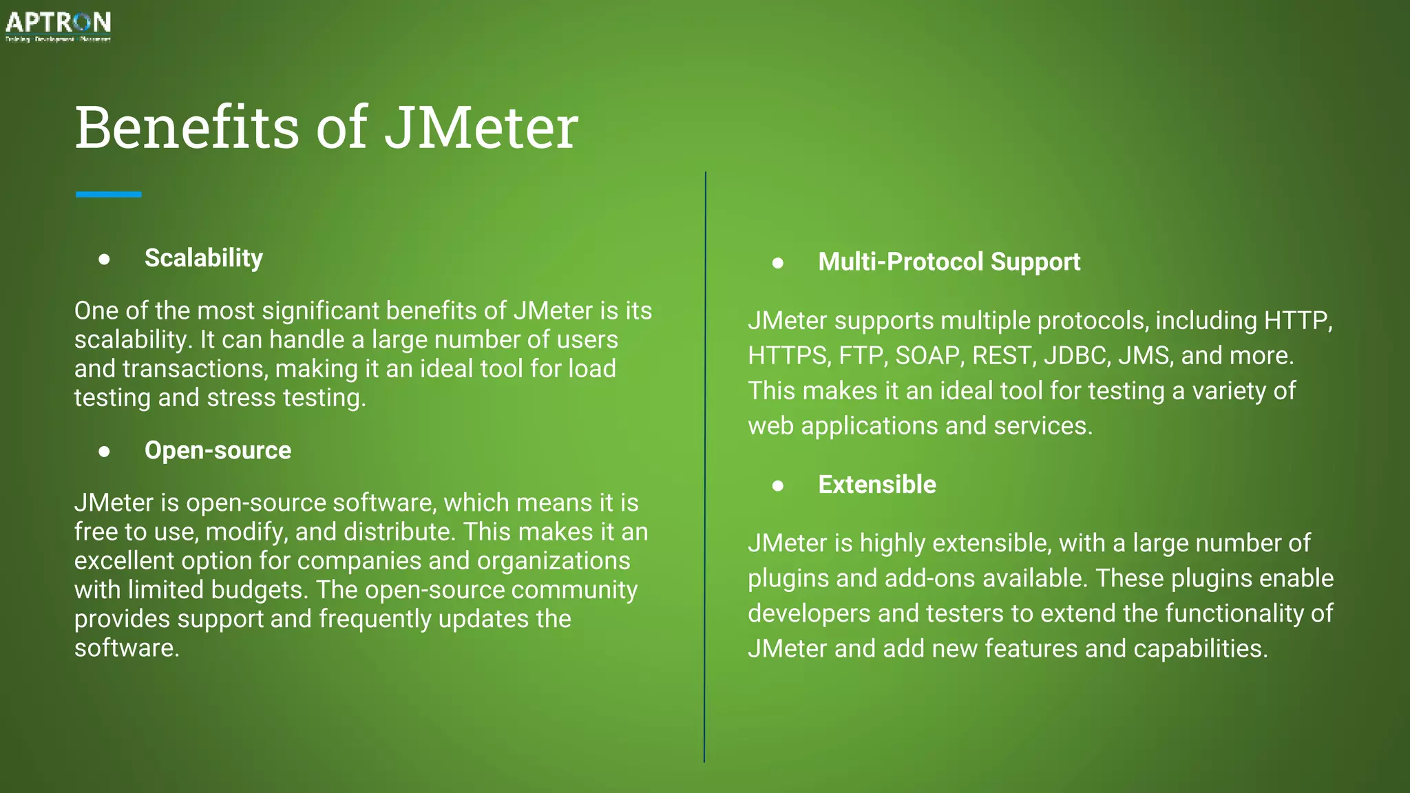 Benefits of JMeter
● Scalability
One of the most significant benefits of JMeter is its
scalability. It can handle a large number of users
and transactions, making it an ideal tool for load
testing and stress testing.
● Open-source
JMeter is open-source software, which means it is
free to use, modify, and distribute. This makes it an
excellent option for companies and organizations
with limited budgets. The open-source community
provides support and frequently updates the
software.
● Multi-Protocol Support
JMeter supports multiple protocols, including HTTP,
HTTPS, FTP, SOAP, REST, JDBC, JMS, and more.
This makes it an ideal tool for testing a variety of
web applications and services.
● Extensible
JMeter is highly extensible, with a large number of
plugins and add-ons available. These plugins enable
developers and testers to extend the functionality of
JMeter and add new features and capabilities.
 
