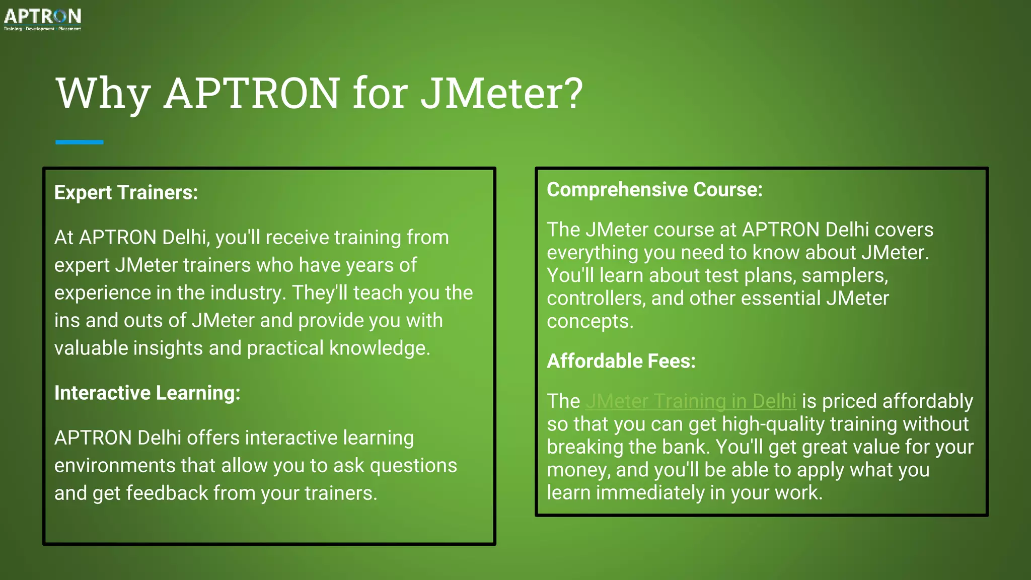 Why APTRON for JMeter?
Expert Trainers:
At APTRON Delhi, you'll receive training from
expert JMeter trainers who have years of
experience in the industry. They'll teach you the
ins and outs of JMeter and provide you with
valuable insights and practical knowledge.
Interactive Learning:
APTRON Delhi offers interactive learning
environments that allow you to ask questions
and get feedback from your trainers.
Comprehensive Course:
The JMeter course at APTRON Delhi covers
everything you need to know about JMeter.
You'll learn about test plans, samplers,
controllers, and other essential JMeter
concepts.
Affordable Fees:
The JMeter Training in Delhi is priced affordably
so that you can get high-quality training without
breaking the bank. You'll get great value for your
money, and you'll be able to apply what you
learn immediately in your work.
 