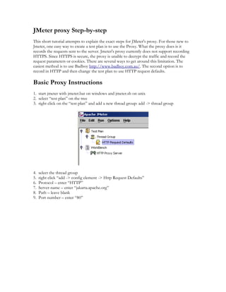 JMeter proxy Step-by-step
This short tutorial attempts to explain the exact steps for JMeter's proxy. For those new to
Jmeter, one easy way to create a test plan is to use the Proxy. What the proxy does is it
records the requests sent to the server. Jmeter's proxy currently does not support recording
HTTPS. Since HTTPS is secure, the proxy is unable to decrypt the traffic and record the
request parameters or cookies. There are several ways to get around this limitation. The
easiest method is to use Badboy http://www.badboy.com.au/. The second option is to
record in HTTP and then change the test plan to use HTTP request defaults.

Basic Proxy Instructions
1. start jmeter with jmeter.bat on windows and jmeter.sh on unix
2. select “test plan” on the tree
3. right click on the “test plan” and add a new thread group: add -> thread group




4.   select the thread group
5.   right click “add -> config element -> Http Request Defaults”
6.   Protocol – enter “HTTP”
7.   Server name – enter “jakarta.apache.org”
8.   Path – leave blank
9.   Port number – enter “80”
 