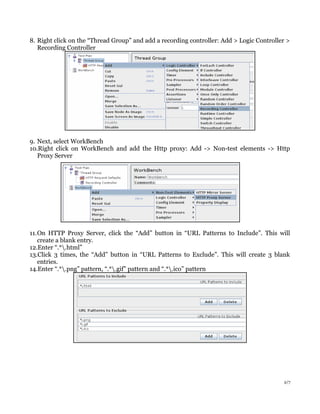8. Right click on the “Thread Group” and add a recording controller: Add > Logic Controller >
Recording Controller
9. Next, select WorkBench
10.Right click on WorkBench and add the Http proxy: Add -> Non-test elements -> Http
Proxy Server
11.On HTTP Proxy Server, click the “Add” button in “URL Patterns to Include”. This will
create a blank entry.
12.Enter “.*.html”
13.Click 3 times, the “Add” button in “URL Patterns to Exclude”. This will create 3 blank
entries.
14.Enter “.*.png” pattern, “.*.gif” pattern and “.*.ico” pattern
2/7
 