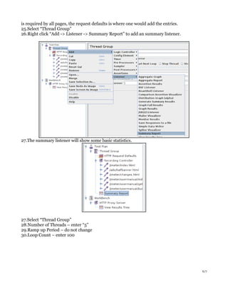 is required by all pages, the request defaults is where one would add the entries.
25.Select “Thread Group”
26.Right click “Add -> Listener -> Summary Report” to add an summary listener.
27.The summary listener will show some basic statistics.
27.Select “Thread Group”
28.Number of Threads – enter “5”
29.Ramp up Period – do not change
30.Loop Count – enter 100
6/7
 