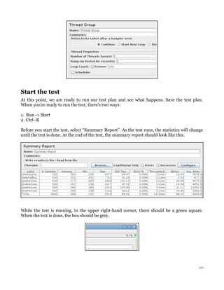 Start the test
At this point, we are ready to run our test plan and see what happens. Save the test plan.
When you're ready to run the test, there's two ways:
1. Run -> Start
2. Ctrl–R
Before you start the test, select “Summary Report”. As the test runs, the statistics will change
until the test is done. At the end of the test, the summary report should look like this.
While the test is running, in the upper right-hand corner, there should be a green square.
When the test is done, the box should be grey.
7/7
 