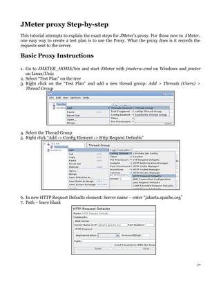 JMeter proxy Step-by-step
This tutorial attempts to explain the exact steps for JMeter's proxy. For those new to JMeter,
one easy way to create a test plan is to use the Proxy. What the proxy does is it records the
requests sent to the server.
Basic Proxy Instructions
1. Go to JMETER_HOME/bin and start JMeter with jmeterw.cmd on Windows and jmeter
on Linux/Unix
2. Select “Test Plan” on the tree
3. Right click on the “Test Plan” and add a new thread group: Add > Threads (Users) >
Thread Group
4. Select the Thread Group
5. Right click “Add -> Config Element -> Http Request Defaults”
6. In new HTTP Request Defaults element: Server name – enter “jakarta.apache.org”
7. Path – leave blank
1/7
 