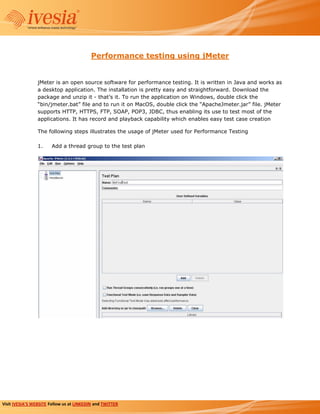 Performance testing using jMeter


                 jMeter is an open source software for performance testing. It is written in Java and works as
                 a desktop application. The installation is pretty easy and straightforward. Download the
                 package and unzip it - that’s it. To run the application on Windows, double click the
                 “bin/jmeter.bat” file and to run it on MacOS, double click the “ApacheJmeter.jar” file. jMeter
                 supports HTTP, HTTPS, FTP, SOAP, POP3, JDBC, thus enabling its use to test most of the
                 applications. It has record and playback capability which enables easy test case creation

                 The following steps illustrates the usage of jMeter used for Performance Testing

                 1.    Add a thread group to the test plan




Visit IVESIA’S WEBSITE Follow us at LINKEDIN and TWITTER
 