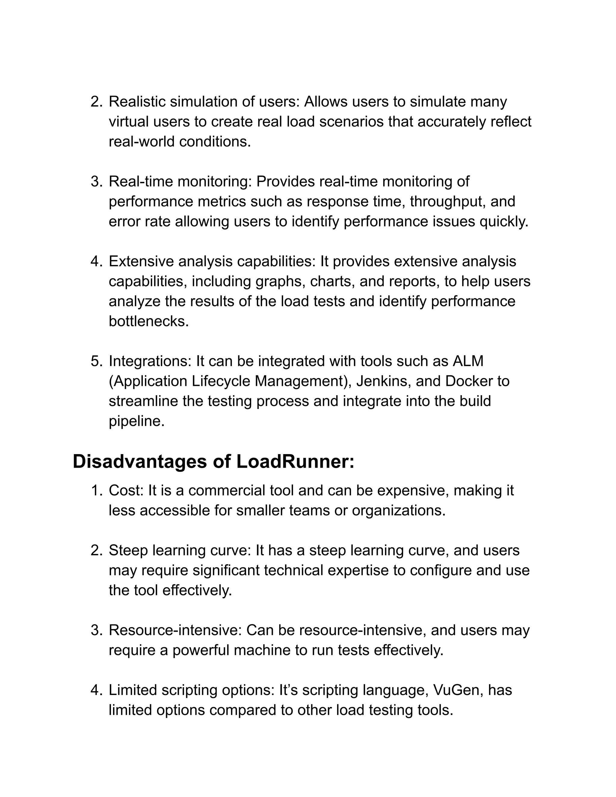 2. Realistic simulation of users: Allows users to simulate many
virtual users to create real load scenarios that accurately reflect
real-world conditions.
3. Real-time monitoring: Provides real-time monitoring of
performance metrics such as response time, throughput, and
error rate allowing users to identify performance issues quickly.
4. Extensive analysis capabilities: It provides extensive analysis
capabilities, including graphs, charts, and reports, to help users
analyze the results of the load tests and identify performance
bottlenecks.
5. Integrations: It can be integrated with tools such as ALM
(Application Lifecycle Management), Jenkins, and Docker to
streamline the testing process and integrate into the build
pipeline.
Disadvantages of LoadRunner:
1. Cost: It is a commercial tool and can be expensive, making it
less accessible for smaller teams or organizations.
2. Steep learning curve: It has a steep learning curve, and users
may require significant technical expertise to configure and use
the tool effectively.
3. Resource-intensive: Can be resource-intensive, and users may
require a powerful machine to run tests effectively.
4. Limited scripting options: It’s scripting language, VuGen, has
limited options compared to other load testing tools.
 