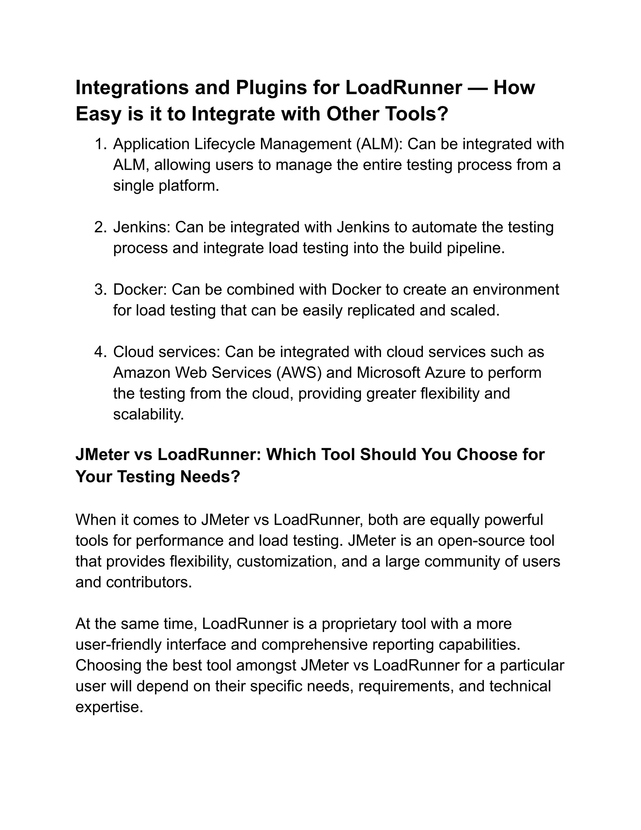 Integrations and Plugins for LoadRunner — How
Easy is it to Integrate with Other Tools?
1. Application Lifecycle Management (ALM): Can be integrated with
ALM, allowing users to manage the entire testing process from a
single platform.
2. Jenkins: Can be integrated with Jenkins to automate the testing
process and integrate load testing into the build pipeline.
3. Docker: Can be combined with Docker to create an environment
for load testing that can be easily replicated and scaled.
4. Cloud services: Can be integrated with cloud services such as
Amazon Web Services (AWS) and Microsoft Azure to perform
the testing from the cloud, providing greater flexibility and
scalability.
JMeter vs LoadRunner: Which Tool Should You Choose for
Your Testing Needs?
When it comes to JMeter vs LoadRunner, both are equally powerful
tools for performance and load testing. JMeter is an open-source tool
that provides flexibility, customization, and a large community of users
and contributors.
At the same time, LoadRunner is a proprietary tool with a more
user-friendly interface and comprehensive reporting capabilities.
Choosing the best tool amongst JMeter vs LoadRunner for a particular
user will depend on their specific needs, requirements, and technical
expertise.
 