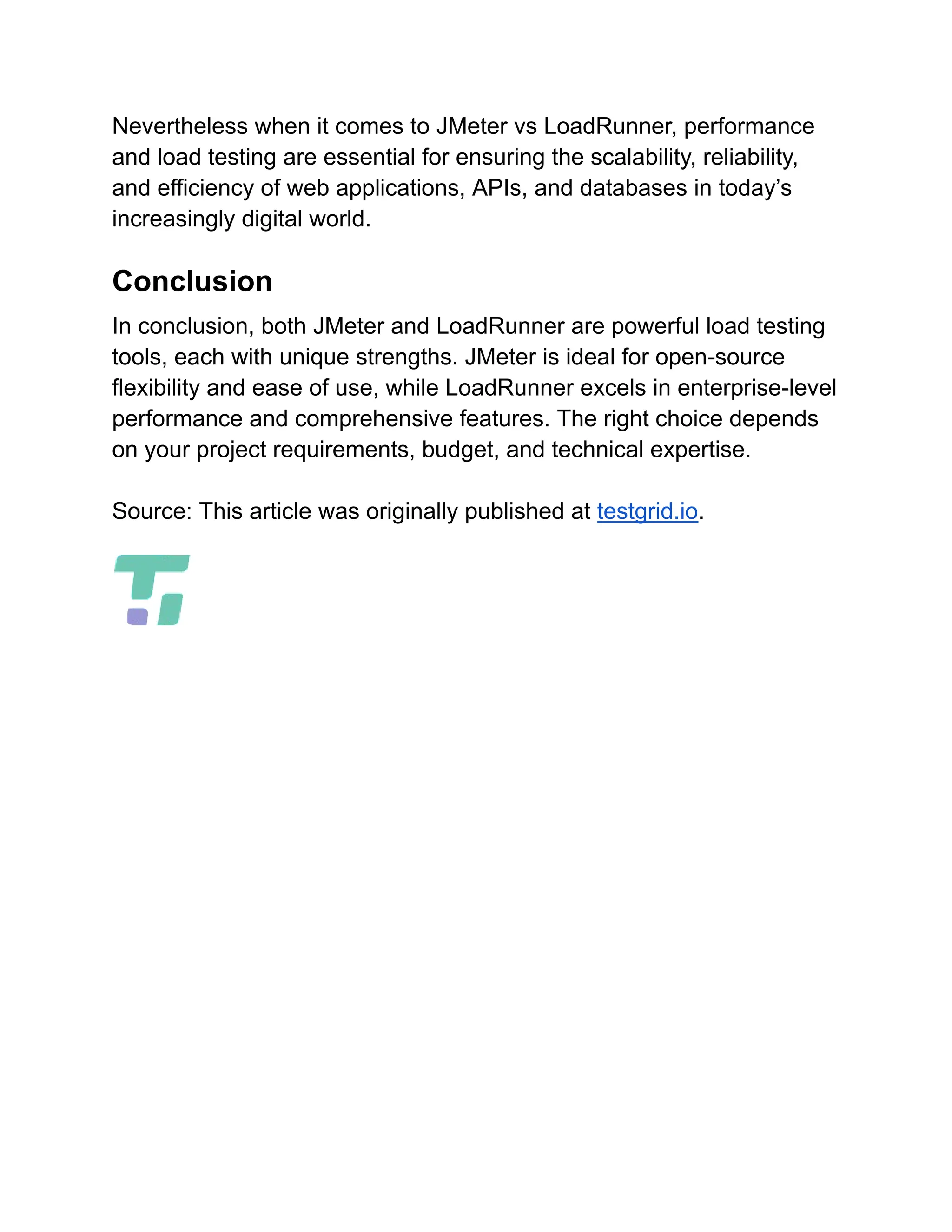 Nevertheless when it comes to JMeter vs LoadRunner, performance
and load testing are essential for ensuring the scalability, reliability,
and efficiency of web applications, APIs, and databases in today’s
increasingly digital world.
Conclusion
In conclusion, both JMeter and LoadRunner are powerful load testing
tools, each with unique strengths. JMeter is ideal for open-source
flexibility and ease of use, while LoadRunner excels in enterprise-level
performance and comprehensive features. The right choice depends
on your project requirements, budget, and technical expertise.
Source: This article was originally published at testgrid.io.
 