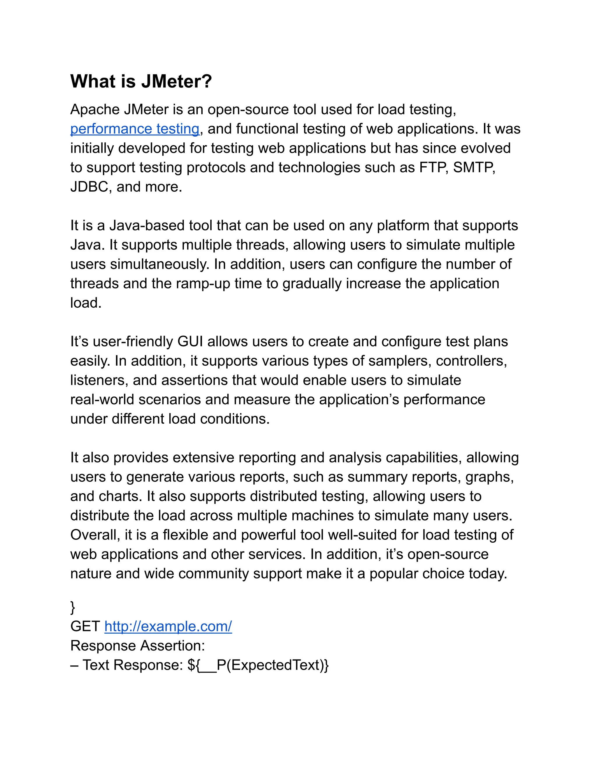 What is JMeter?
Apache JMeter is an open-source tool used for load testing,
performance testing, and functional testing of web applications. It was
initially developed for testing web applications but has since evolved
to support testing protocols and technologies such as FTP, SMTP,
JDBC, and more.
It is a Java-based tool that can be used on any platform that supports
Java. It supports multiple threads, allowing users to simulate multiple
users simultaneously. In addition, users can configure the number of
threads and the ramp-up time to gradually increase the application
load.
It’s user-friendly GUI allows users to create and configure test plans
easily. In addition, it supports various types of samplers, controllers,
listeners, and assertions that would enable users to simulate
real-world scenarios and measure the application’s performance
under different load conditions.
It also provides extensive reporting and analysis capabilities, allowing
users to generate various reports, such as summary reports, graphs,
and charts. It also supports distributed testing, allowing users to
distribute the load across multiple machines to simulate many users.
Overall, it is a flexible and powerful tool well-suited for load testing of
web applications and other services. In addition, it’s open-source
nature and wide community support make it a popular choice today.
}
GET http://example.com/
Response Assertion:
– Text Response: ${__P(ExpectedText)}
 