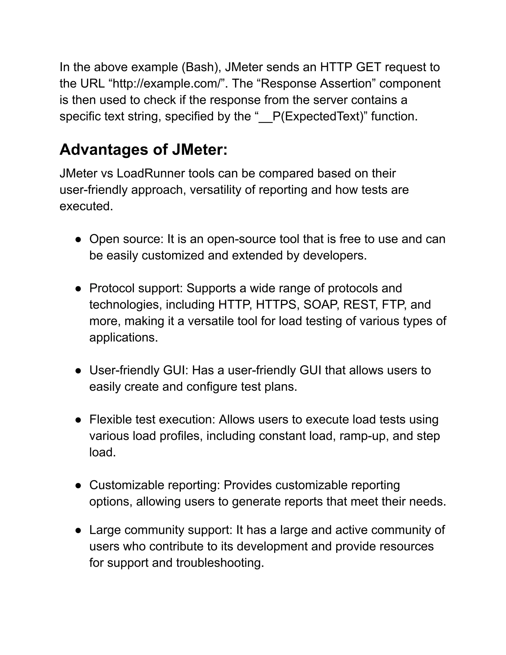 In the above example (Bash), JMeter sends an HTTP GET request to
the URL “http://example.com/”. The “Response Assertion” component
is then used to check if the response from the server contains a
specific text string, specified by the “__P(ExpectedText)” function.
Advantages of JMeter:
JMeter vs LoadRunner tools can be compared based on their
user-friendly approach, versatility of reporting and how tests are
executed.
● Open source: It is an open-source tool that is free to use and can
be easily customized and extended by developers.
● Protocol support: Supports a wide range of protocols and
technologies, including HTTP, HTTPS, SOAP, REST, FTP, and
more, making it a versatile tool for load testing of various types of
applications.
● User-friendly GUI: Has a user-friendly GUI that allows users to
easily create and configure test plans.
● Flexible test execution: Allows users to execute load tests using
various load profiles, including constant load, ramp-up, and step
load.
● Customizable reporting: Provides customizable reporting
options, allowing users to generate reports that meet their needs.
● Large community support: It has a large and active community of
users who contribute to its development and provide resources
for support and troubleshooting.
 