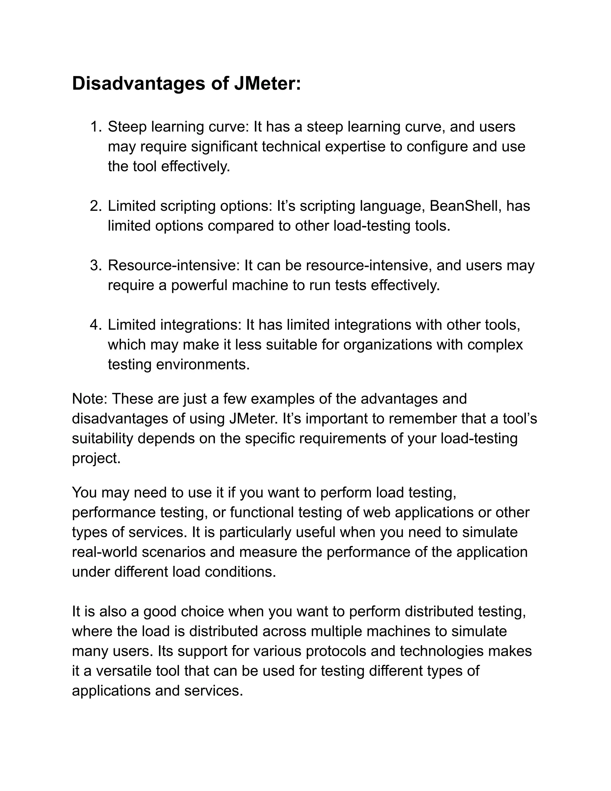 Disadvantages of JMeter:
1. Steep learning curve: It has a steep learning curve, and users
may require significant technical expertise to configure and use
the tool effectively.
2. Limited scripting options: It’s scripting language, BeanShell, has
limited options compared to other load-testing tools.
3. Resource-intensive: It can be resource-intensive, and users may
require a powerful machine to run tests effectively.
4. Limited integrations: It has limited integrations with other tools,
which may make it less suitable for organizations with complex
testing environments.
Note: These are just a few examples of the advantages and
disadvantages of using JMeter. It’s important to remember that a tool’s
suitability depends on the specific requirements of your load-testing
project.
You may need to use it if you want to perform load testing,
performance testing, or functional testing of web applications or other
types of services. It is particularly useful when you need to simulate
real-world scenarios and measure the performance of the application
under different load conditions.
It is also a good choice when you want to perform distributed testing,
where the load is distributed across multiple machines to simulate
many users. Its support for various protocols and technologies makes
it a versatile tool that can be used for testing different types of
applications and services.
 