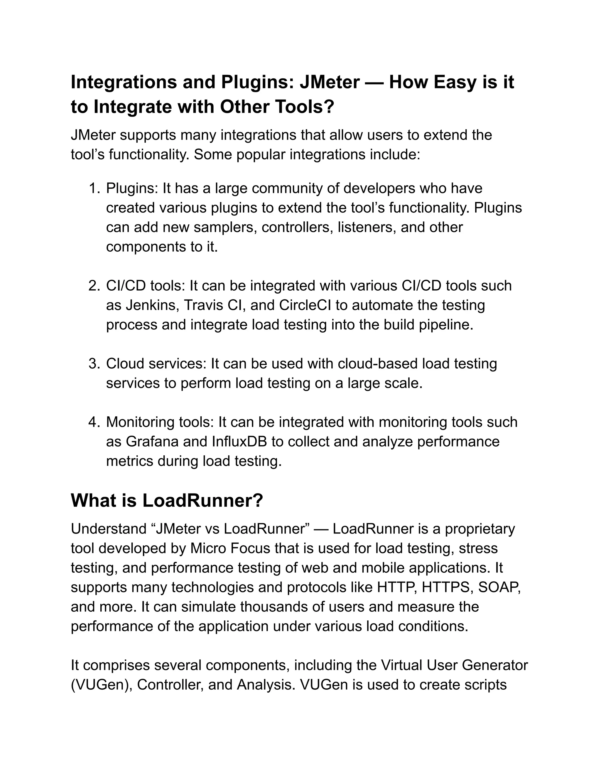 Integrations and Plugins: JMeter — How Easy is it
to Integrate with Other Tools?
JMeter supports many integrations that allow users to extend the
tool’s functionality. Some popular integrations include:
1. Plugins: It has a large community of developers who have
created various plugins to extend the tool’s functionality. Plugins
can add new samplers, controllers, listeners, and other
components to it.
2. CI/CD tools: It can be integrated with various CI/CD tools such
as Jenkins, Travis CI, and CircleCI to automate the testing
process and integrate load testing into the build pipeline.
3. Cloud services: It can be used with cloud-based load testing
services to perform load testing on a large scale.
4. Monitoring tools: It can be integrated with monitoring tools such
as Grafana and InfluxDB to collect and analyze performance
metrics during load testing.
What is LoadRunner?
Understand “JMeter vs LoadRunner” — LoadRunner is a proprietary
tool developed by Micro Focus that is used for load testing, stress
testing, and performance testing of web and mobile applications. It
supports many technologies and protocols like HTTP, HTTPS, SOAP,
and more. It can simulate thousands of users and measure the
performance of the application under various load conditions.
It comprises several components, including the Virtual User Generator
(VUGen), Controller, and Analysis. VUGen is used to create scripts
 