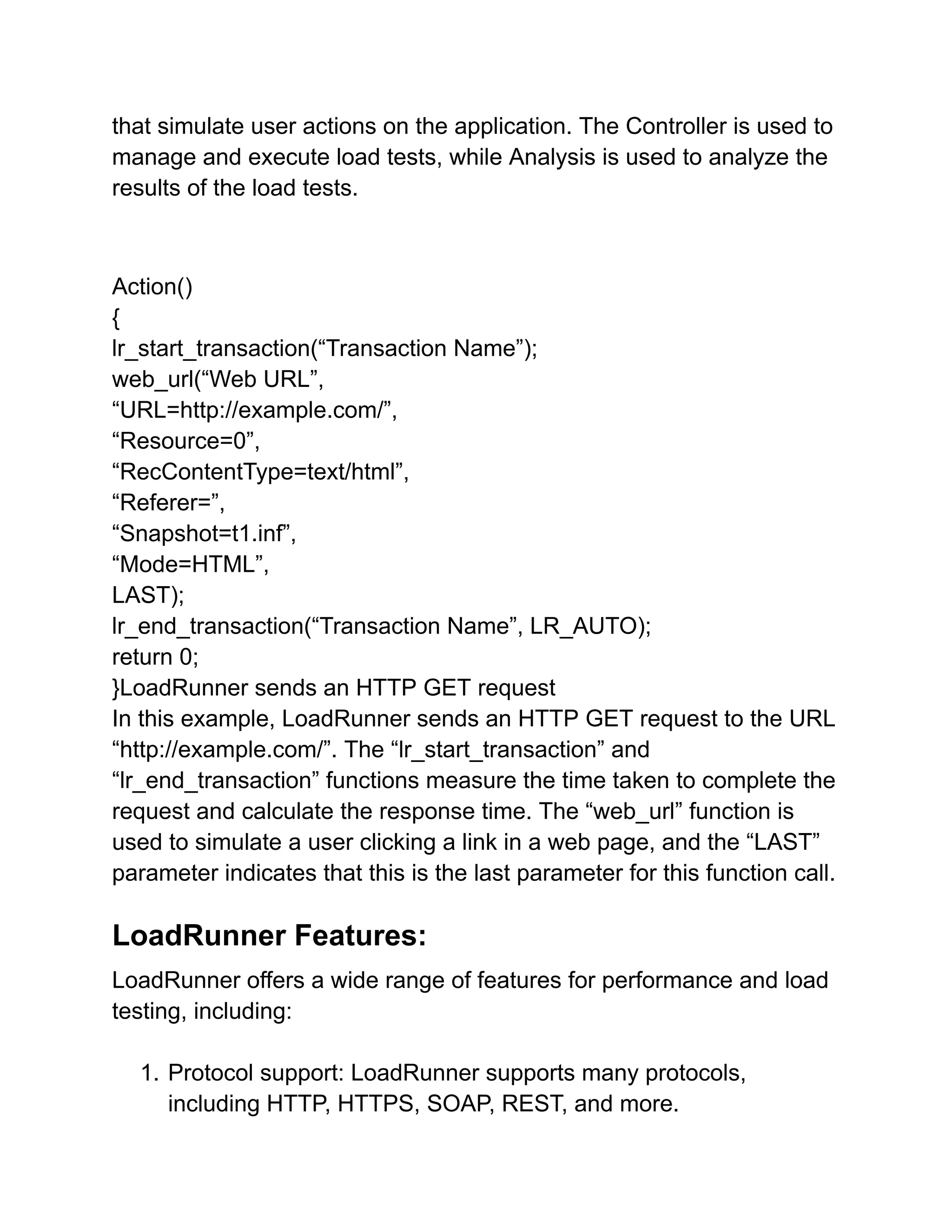 that simulate user actions on the application. The Controller is used to
manage and execute load tests, while Analysis is used to analyze the
results of the load tests.
Action()
{
lr_start_transaction(“Transaction Name”);
web_url(“Web URL”,
“URL=http://example.com/”,
“Resource=0”,
“RecContentType=text/html”,
“Referer=”,
“Snapshot=t1.inf”,
“Mode=HTML”,
LAST);
lr_end_transaction(“Transaction Name”, LR_AUTO);
return 0;
}LoadRunner sends an HTTP GET request
In this example, LoadRunner sends an HTTP GET request to the URL
“http://example.com/”. The “lr_start_transaction” and
“lr_end_transaction” functions measure the time taken to complete the
request and calculate the response time. The “web_url” function is
used to simulate a user clicking a link in a web page, and the “LAST”
parameter indicates that this is the last parameter for this function call.
LoadRunner Features:
LoadRunner offers a wide range of features for performance and load
testing, including:
1. Protocol support: LoadRunner supports many protocols,
including HTTP, HTTPS, SOAP, REST, and more.
 