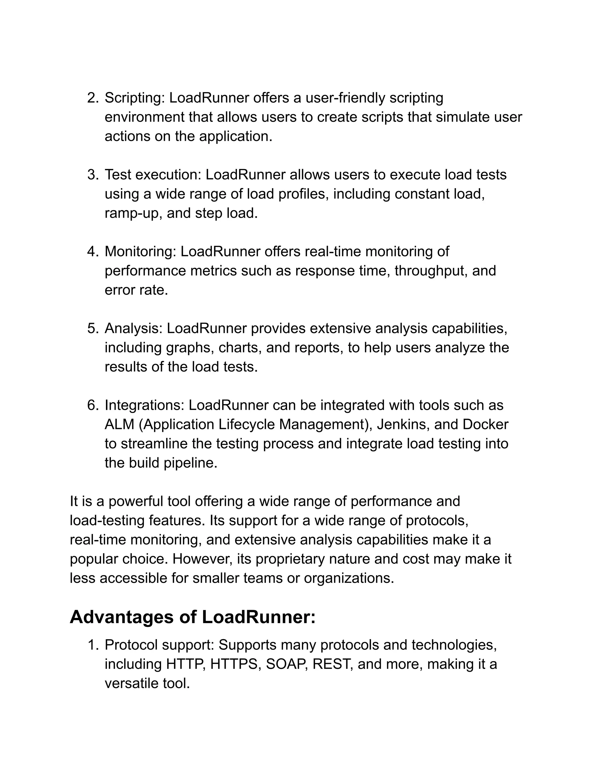 2. Scripting: LoadRunner offers a user-friendly scripting
environment that allows users to create scripts that simulate user
actions on the application.
3. Test execution: LoadRunner allows users to execute load tests
using a wide range of load profiles, including constant load,
ramp-up, and step load.
4. Monitoring: LoadRunner offers real-time monitoring of
performance metrics such as response time, throughput, and
error rate.
5. Analysis: LoadRunner provides extensive analysis capabilities,
including graphs, charts, and reports, to help users analyze the
results of the load tests.
6. Integrations: LoadRunner can be integrated with tools such as
ALM (Application Lifecycle Management), Jenkins, and Docker
to streamline the testing process and integrate load testing into
the build pipeline.
It is a powerful tool offering a wide range of performance and
load-testing features. Its support for a wide range of protocols,
real-time monitoring, and extensive analysis capabilities make it a
popular choice. However, its proprietary nature and cost may make it
less accessible for smaller teams or organizations.
Advantages of LoadRunner:
1. Protocol support: Supports many protocols and technologies,
including HTTP, HTTPS, SOAP, REST, and more, making it a
versatile tool.
 