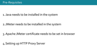 Pre-Requisites
1.Java needs to be installed in the system
2.JMeter needs to be installed in the system
3.Apache JMeter certificate needs to be set in browser
4.Setting up HTTP Proxy Server
 