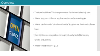 – The Apache JMeter™ is the opensource Performance testing tool.
– JMeter supports different applications/server/protocol types
– JMeter can be run in “distributed mode” to generate thousands of user
load.
– Easy continuous Integration through 3rd party tools like Maven,
Gradle and Jenkins.
– JMeter latest version : 5.4.1
Overview
 