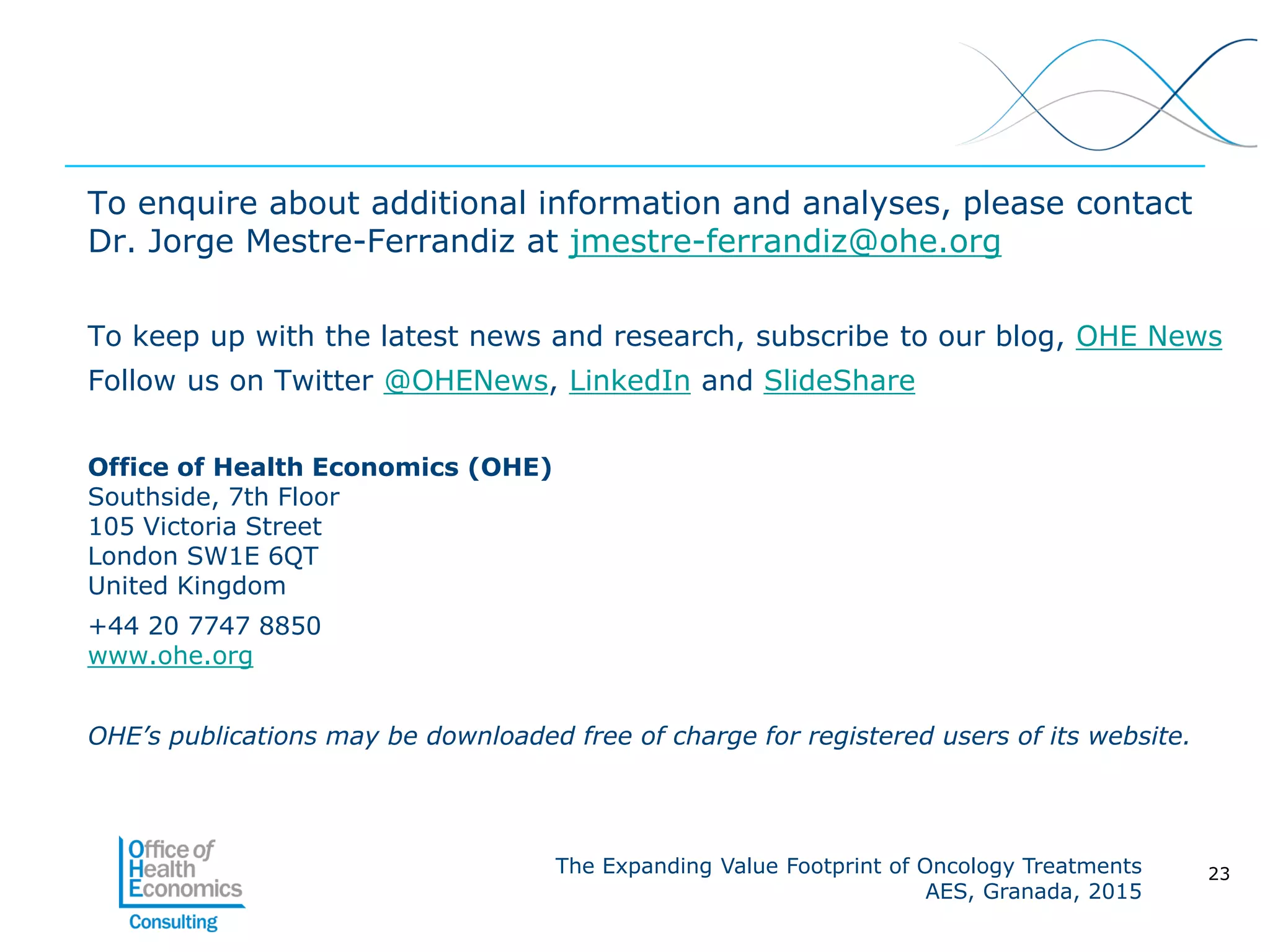 The Expanding Value Footprint of Oncology Treatments
AES, Granada, 2015
To enquire about additional information and analyses, please contact
Dr. Jorge Mestre-Ferrandiz at jmestre-ferrandiz@ohe.org
To keep up with the latest news and research, subscribe to our blog, OHE News
Follow us on Twitter @OHENews, LinkedIn and SlideShare
Office of Health Economics (OHE)
Southside, 7th Floor
105 Victoria Street
London SW1E 6QT
United Kingdom
+44 20 7747 8850
www.ohe.org
OHE’s publications may be downloaded free of charge for registered users of its website.
23
 