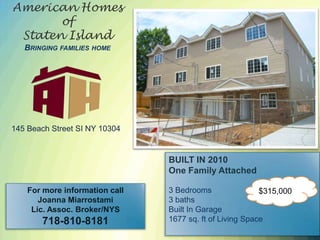 American Homes of Staten IslandBringing families home 145 Beach Street SI NY 10304 ARLINGTON BUILT IN 2010 One Family Attached 3 Bedrooms 3 baths Built In Garage 1677 sq. ft of Living Space $315,000 For more information call Joanna Miarrostami Lic. Assoc. Broker/NYS 718-810-8181 