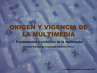 ORIGEN Y VIGENCIA DE
LA MULTIMEDIA
Fundamentos y evolución de la multimedia
Tercera Práctica de Evaluación Continua (PAC3)
José María Ferrer Rueda -Noviembre 2010
 