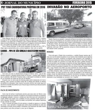 4 - JORNAL DO MUNICÍPIO FEVEREIRO 2015
Ainda faltando mais de um ano para as eleições municipais de 2016, o diretório
municipal do PDT já trabalha para arregimentar forças em busca de parceiros, afim de
consolidar a sua chapa para a Prefeitura e para a Câmara Municipal. A declaração foi
dada ao Jornal do Município, por Julio Carolino que foi categórico ao afirmar ao repórter
que o seu partido terá candidato próprio visando o pleito do ano que vem.
Para a Câmara Municipal, já está sendo preparada uma base que leve o PDT a
eleger alguns representantes para a próxima legislatura, disse Julio ao repórter.
PDT TERÁ CANDIDATURA PRÓPRIA EM 2016
Desde o final do ano passado, o aeroporto de Maricá não pertence mais a prefeitura.
Isso se deu em conseqüência de uma portaria assinada pelo então ministro da Aviação
Civil, Moreira Franco, transferindo para o Estado a administração do aeroporto a pedido
do Ministério Público. Na oportunidade para justificar a batida do martelo, Moreira
Franco declarou que “lamentavelmente a prefeitura não estava cumprindo com as
exigências, tanto que o MP se posicionou, porque as obras prometidas para o local
não estavam sendo cumpridas”.
INVASÃO
Como até agora o Estado não se posicionou, o prefeito Quaquá resolveu agir. E
mais uma vez de maneira truculenta e à sua maneira. Está mandando para lá algumas
secretarias municipais, invadindo os hangares onde começam a ser instaladas. A
secretaria de Cultura que estava funcionando provisoriamente na Rua Carlos Rangel,
no centro da cidade, foi a primeira a se mudar. Não sem antes o prefeito exonerar do
cargo de secretário o seu fiel amigo e companheiro de lutas, Sérgio Mesquita, substituído
por um elemento do Pc do B do Rio de Janeiro, de nome Romário. Aliás a Secretaria de
Cultura é vitima de secretários forasteiros. Em seu primeiro mandato, Quaquá nomeou
para o cargo, Ricardo Cravo Albim que muito raramente era visto em Maricá.
Segundo a assessoria de imprensa do prefeito, as secretarias de Direitos Humanos
e a de Meio Ambiente, estão a caminho do aeroporto e que outras também terão o
mesmo destino. Em lugar de alunos dos cursos de pilotagem e de mecânicos de
aviação, circular nas dependências do aeroporto funcionários municipais, muitos deles
insatisfeitos com essa brusca transferência, um que não quis se identificar mostrava
claramente a sua insatisfação ao conversar com o repórter.
INVINVINVINVINVASÃO NOASÃO NOASÃO NOASÃO NOASÃO NO AERAERAERAERAEROPOROPOROPOROPOROPORTTTTTOOOOO
CARROS – PIPA DE SÃO GONÇALO ABASTECENDO MARICÁ
Com mais uma crise no abastecimento de água em Maricá, carros – pipa de São
Gonçalo trazendo o chamado precioso liquido do Imunana – Laranjal, estão chegando
aqui e vendendo à R$ 300,00 (Trezentos reais), a informação foi prestada ao repórter
por um funcionário da Cedae que não quis se identificar.
Enquanto isso os carros pipa da empresa estão sendo abastecidos em Inoã e
Itaipuaçu, onde o governo do Estado investiu R$ 73 milhões para atender os milhares
de pedidos da população. Esse mesmo funcionário afirmou que existe água em
abundancia naqueles dois distritos e que a força da água é tamanha que está provocando
rachadura no asfalto.
FALTA DE INVESTIMENTO
Como não há nenhum investimento previsto para esse setor em Maricá, essa
situação está longe de ser resolvida.ACedae fez uma manobra envolvendo os vereadores
da legislação passada e renovou o contrato por mais trinta anos com a promessa de
investir milhões para acabar com o problema. Só que a empresa investiu apenas em
Inoã e Itaipuaçu, deixando o centro da cidade e sua periferia, sem qualquer esperança
de aqui executar um projeto.
Como o carnaval que acabou há uma semana, a situação se agravou e a industria
dos carros – pipa, aproveitou a situação para cobrar preços exorbitantes às vistas das
autoridades municipais, leia-se prefeito e vereadores, que certamente não estão vivendo
esse problema cuja vítima principal é o povo que os elegeram.
Aerodromo foi invadido
no dia 02 de fevereiro
Na invasão, móveis largados onde
ficará alocada a Moeda Mumbuca
 