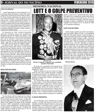 6 - JORNAL DO MUNICÍPIO FEVEREIRO 2015
MEMÓRIA NACIONAL
garantir a posse de JK. Lacerda ainda tentou articular
uma reação, mas o presidente do senado, Nereu Ramos,
assumiu o governo sob estado de sítio. Em 21 de
Novembro, dizendo-se recuperado, Café Filho anunciou-
se disposto a retornar a presidência, mas foi declarado
“impedido” pelo Congresso. Em 31 de Janeiro de 1956,
JK, foi finalmente empossado.
CAFÉ FILHO NO PODER
Embora tivesse sugerido que ambos renunciassem,
assim que Getulio Vargas se matou, o vice-presidente
Café Filho (foto abaixo) assumiu a chefia da Nação. O
impacto provocado pelo suicídio de Vargas impediu que
a “República do Gabão” tomasse o poder: a posse de
Café Filho foi à solução constitucional. O potiguar João
Café Filho (1899 – 1970) era um político com um passado
de esquerda que, como bom fisiolofista, se ligara ao
populismo ademarista. Fora o próprio Ademar de Barros
quem o indicara para vice de Vargas nas eleições de
1950. Ao tomar o poder, Café Filho manteve a posição
que adotara durante a crise que levou Vargas ao suicídio.
Ele cumpriu o calendário eleitoral mantendo as eleições
para a Câmara, Senado e governos estaduais marcadas
para Outubro de 1954 e as eleições presidenciais para
Outubro de 1955. Após a eleição de JK, Café Filho teria
participação indireta na tentativa de golpe com a qual a
UDN tentou impedir a posse do presidente eleito.
Eduardo Bueno
NOTA DA REDAÇÃO
A partir desta edição do Jornal do Município, num
minucioso trabalho de pesquisa, vamos inserir nessa
página fatos memoráveis de nossa história do Brasil.
E vamos começar exatamente com aquele que foi
sem sombra de dúvidas, o maior presidente que este
país já teve: Juscelino Kubistchek de Oliveira. O
trabalho é do jornalista gaúcho Eduardo Bueno. O
texto foi compilado porque é muito extenso focalizando
o governo de JK, mas o suficiente para o leitor entender
o que foi a sua administração que teve o ponto alto a
construção de Brasília que passou a sediar o governo
federal lá do Planalto Central.
LOTT E O GOLPE PREVENTIVO
Em Novembro de 1954, Juscelino Kubistchek
governador de Minas, lançou sua candidatura a
presidência pelo PSD. Em Abril do ano seguinte, o PTB
decidiu fazer aliança com o PSD e lançou João Goulart
para vice de Juscelino. Formava-se novamente a
dobradinha entre os dois partidos nascidos à sombra de
Vargas – cuja união, em 1945, dera ampla vitória a Dutra
contra a UDN, que a chamava de “coligação maldita”.
Em Maio de 1955, depois de muita hesitação, o
general Juarez Távora, enfim, aceitou o convite, que lhe
fora feito por Janio Quadros, para ser o novo candidato
militar da UDN. Nas semanas seguintes, apesar de ter
sido derrotado por Jânio nas eleições para o governo de
São Paulo em Outubro de 1954, Ademar de Barros
decidiu concorrer pelo PSP – Partido Social Progressista
- se Vargas estivesse vivo,Ademar seria o candidato oficial
à sucessão, mas agora estava desamparado.
O quadro eleitoral se completou com o lançamento
da candidatura do integralista Plínio Salgado. Embora os
rumores de que um golpe militar fosse cada vez mais
freqüentes, as eleições se realizaram no dia 3 de Outubro
de 1955.
RESULTADO DAS URNAS
As urnas deram a vitória a Juscelino por uma margem
estreita. JK teve 36% dos votos (3.077.441 votos) contra
30% (2.610.462 votos) de Juarez Távora. Ao obter 26%
dos votos, Ademar de Barros, teve um papel decisivo da
eleição. Plínio Salgado não passou dos 8%. Derrotado
nas urnas, a UDN – supostamente um partido legalista –
começou a propor abertamente a mudança das regras
do jogo eleitoral: só poderia assumir o candidato que
tivesse recebido a metade dos votos mais um. Era um
artifício para impelir a posse de JK.
De acordo com o governador do Rio Grande do Sul,
Ildo Meneghetti, a UDN não tinha nada contra JK. “Nosso
problema é o Jango”.
Desde os tempos em que era ministro de Vargas,
Jango era visto como “incitador de greves e articulador
da república sindicalista”. Em Setembro de 1955, o
jornalista Carlos Lacerda já tentava envolvê-lo em um
episodio de cartas falsas, similar a que abalara Artur
Bernardes em 1922.
Em 1 de Novembro de 1955, no enterro do presidente
do clube militar, o coronel Bizania Mamede, atacou a
“mentira democrática” e disse que a “vitória da minoria”
estabelecia uma “Legalidade imoral e corrompida” o
general Henrique Teixeira Lott, ministro da Guerra – um
militar legalista que já anunciara que o exército seria a
“espada neutra” no processo sucessório – pretendia punir
Mamede. Como o coronel era diretor da Escola Superior
de Guerra, estava submetido diretamente ao presidente.
O GOLPE PREVENTIVO
Em 5 de Novembro, porém, Café Filho teve um ataque
cardíaco – ou fingiu que tivera de acordo com JK. O
presidente da Câmara, deputado Carlos Luz, tomou posse
provisoriamente – e se recusou a punir o coronel. A 11 de
Novembro, depois de se demitir do ministério, o general
Lott botou as tropas na rua e destituiu Carlos Luz, dando o
chamado “golpe preventivo”, não para impedir, mas para
General Lott.
Na foto à esquerda, o general com o presidente
Juscelino Kubistchek
 