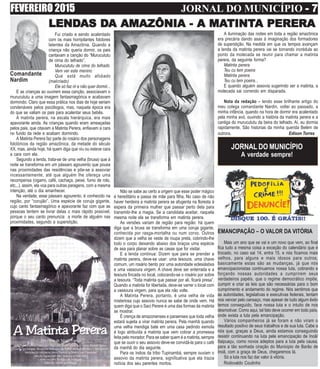 FEVEREIRO 2015 JORNAL DO MUNICÍPIO - 7- 7- 7- 7- 7
Comandante
Nardim
Fui criado e sendo acalentado
com os mais horripilantes folclores
latentes da Amazônia. Quando a
criança não queria dormir, os pais
cantavam a canção do “Murucututu
de cima do telhado”.
Murucututu de cima do telhado
Vem ver este menino
Que está muito afobado
(malcriado)
Ele só faz rir e não quer dormir...
E as crianças ao ouvirem essa canção, associavam o
murucututu a uma imagem fantasmagórica e acabavam
dormindo. Claro que essa prática nos dias de hoje seriam
condenáveis pelos psicólogos, mas, naquela época era
do que se valiam os pais para acalentar seus bebês.
A matinta perera, na escala hierárquica, era mais
apavorante ainda. As crianças quando eram ameaçadas
pelos pais, que citavam a Matinta Perera, enfiavam a cara
no fundo da rede e acabam dormindo.
A Matinta Perera faz parte do rosário dos personagens
folclóricos da região amazônica, da metade do século
XX, mas, ainda hoje, há quem diga que viu ou esteve cara
a cara com ela.
Segundo a lenda, trata-se de uma velha (bruxa) que à
noite se transforma em um pássaro agourento que pousa
nas proximidades das residências e põe-se a assoviar
incessantemente, até que alguém lhe ofereça uma
recompensa (cigarro, café, cachaça, peixe, fumo de rolo,
etc...). assim, ela voa para outras paragens, com a mesma
intenção, até o dia amanhecer.
Na verdade, esse pássaro agourento, é conhecido na
região, por “corujão”. Uma espécie de coruja gigante,
cujo canto fantasmagórico e apavorante faz com que as
pessoas tentem se livrar delas o mais rápido possível,
porque o seu canto prenuncia a morte de alguém nas
proximidades, segundo a superstição.
LENDLENDLENDLENDLENDAS DAS DAS DAS DAS DAAAAA AMAZÔNIA -AMAZÔNIA -AMAZÔNIA -AMAZÔNIA -AMAZÔNIA - A MAA MAA MAA MAA MATINTTINTTINTTINTTINTA PERERAA PERERAA PERERAA PERERAA PERERA
EMANCIPAÇÃO – O VALOR DA VITÓRIA
Mais um ano que se vai e um novo que vem, ao final
fica tudo a mesma coisa a exceção do calendário que é
trocado, no caso sai 14, entra 15, e nós ficamos mais
velhos, para alguns e mais idosos para outros,
basicamente estas são as mudanças, já que nós
emancipacionistas continuamos nossa luta, cobrando e
forçando nossas autoridades a cumprirem seus
verdadeiros papéis, que o regime democrático impõe,
cumprir e criar as leis que são necessárias para o bom
cumprimento e andamento do regime. Nós sentimos que
as autoridades, legislativas e executivas federais, tentam
nos vencer pelo cansaço, mas apesar de tudo algum êxito
temos conseguido, face nossa luta e o intuito de nos
desmotivar. Como aqui, tal fato deve ocorrer em todo país,
onde exista a luta pela emancipação.
Vários companheiros já se foram e não viram o
resultado positivo de seus trabalhos e de sua luta. Cabe a
nós que, graças a Deus, ainda estamos conseguindo
resistir continuando na luta pele emancipação de Inoã/
Itaipuaçu, como novos adeptos para a luta pela causa,
para a tão sonhada ciração do Municipio de Barão de
Inoã, com a graça de Deus, chegaremos lá.
Só a luta nos faz dar valor à vitória.
Rodovaldo Coutinho
Não se sabe ao certo a origem que esse poder mágico
é hereditário e passa de mãe para filha. No caso de não
haver herdeira a matinta perera se afugenta na floresta à
espera da primeira mulher que passar perto dela para
transmitir-lhe a magia. Se a candidata aceitar, naquela
mesma noite ela se transforma em matinta perera.
As versões variam de região para região: há quem
diga que a bruxa se transforma em uma coruja gigante,
conhecida por rasga-mortalha ou num corvo. Outros
dizem que a velha se veste de roupa preta, cobrindo-lhe
todo o corpo deixando abaixo dos braços uma espécie
de asa para planar sobre as casas que for visitar.
E a lenda continua: Dizem que para se prender a
matinta perera, deve-se usar: uma tesoura, uma chave
comum, um rosário bento por uma autoridade eclesiástixa
e uma vassoura virgem. A chave deve ser enterrada e a
tesoura fincada no local, colocando-se o rosário por sobre
a tesoura. “Toda matinta que passar por ali, ficará presa”.
Quando a matinta for libertada, deve-se varrer o local com
a vassoura virgem, para que ela não volte.
A Matinta Perera, portanto, é uma velha de vida
misteriosa cujo assovio nunca se sabe de onde vem. Há
quem diga que o Saci Perere é uma das formas da matinta
se mostrar.
É crença de amazonenses e paraenses que toda velha
estará sujeita a virar matinta perera. Pela manhã quando
uma velha mendiga bate em uma casa pedindo esmola
é logo atribuída a matinta que vem cobrar a promessa
feita pelo morador. Para se saber quem é a matinta, sempre
que se ouvir o seu assovio deve-se convidá-la para o café
da manhã do dia seguinte.
Para os índios da tribo Tupinambá, sempre ouviam o
assovio da matinta perera, significativa que ela trazia
notícia dos seu parentes mortos.
A iluminação das noites em toda a região amazônica
era precária dando asas à imaginação dos formadores
de superstição. Na medida em que os tempos avançam
a lenda da matinta perera vai se tornando incrédula ao
ponto da molecada se reunir para chamar a matinta
perera, da seguinte forma?
Matinta perera
Teu cu tem poeira
Matinta perera
Teu cu tem poeira...
E quando alguém assovia sugerindo ser a matinta, a
molecada sai correndo em disparada.
Nota da redação – lendo esse brilhante artigo do
meu colega comandante Nardin, voltei ao passado, a
minha infância, quando na hora de dormir era acalentado
pela minha avó, ouvindo a história da matinta perera e a
cantiga do murucututu da beira do telhado. Aí, eu dormia
rapidamente. São historias da minha querida Belém de
outrora. Edison Torres
JORNAL DO MUNICÍPIO
A verdade sempre!
 