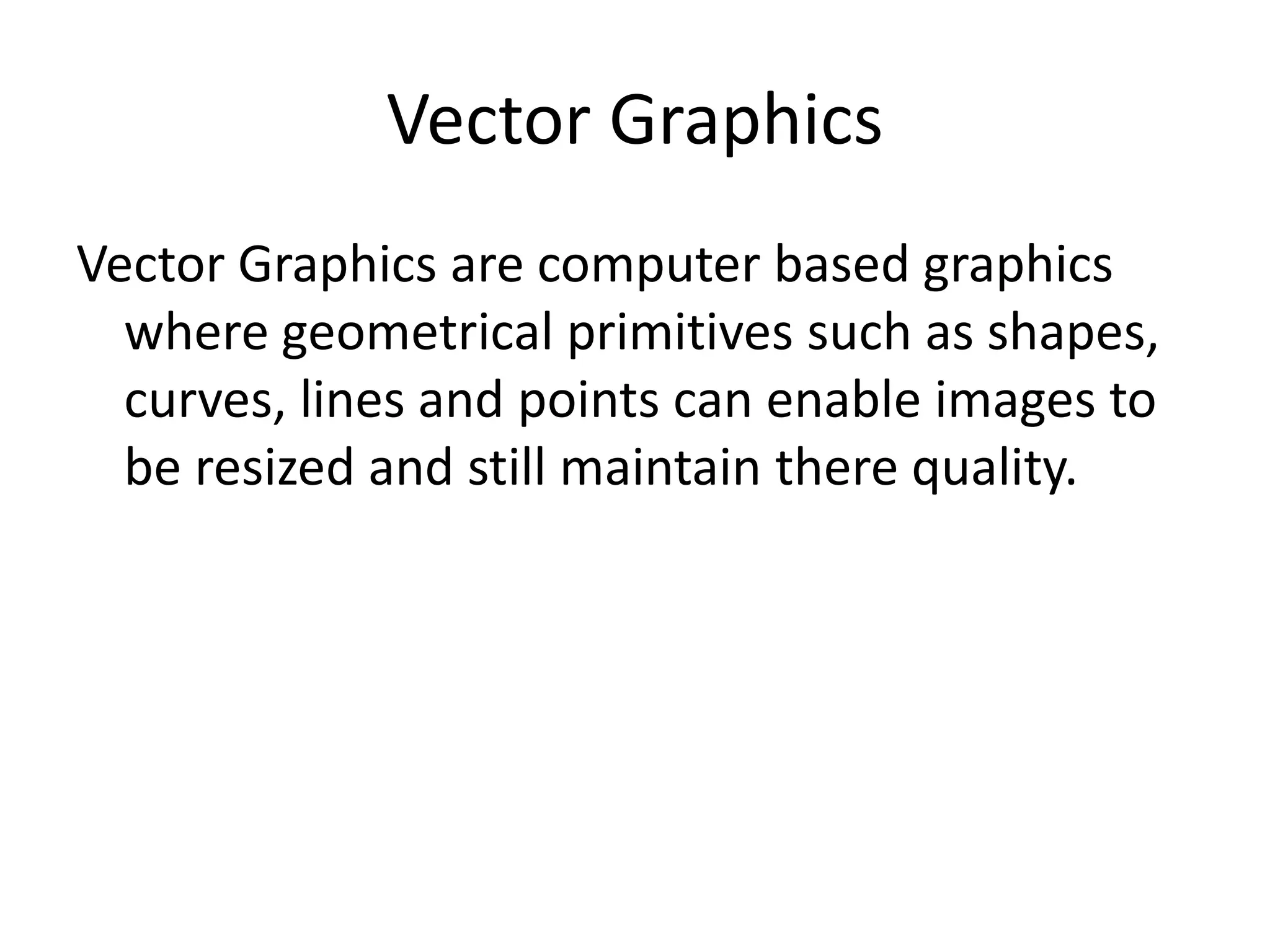 Vector Graphics
Vector Graphics are computer based graphics
where geometrical primitives such as shapes,
curves, lines and points can enable images to
be resized and still maintain there quality.
 