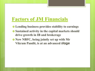 Factors of JM Financials 
 Lending business provides stability to earnings 
 Sustained activity in the capital markets should 
drive growth in IB and brokerage 
 New NBFC, being jointly set up with Mr 
Vikram Pandit, is at an advanced stage 
 