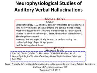 Neurophysiological Studies of
         Auditory Verbal Hallucinations
                                        Thomas Dierks
                                           CAVEAT Fisher
                                         Derek event related potentials) has a
          Electrophysiology (EEG and EEG-based
          long history in studies of schizophrenia Ford
                                           Judy and serious mental illness.
                                    Christoph Herrmann
          Most were focused on establishing mental illness as a brain-based
                                         Daniela Hubl
          disease rather than a choice (c.f., Szasz, The Myth of Mental Illness).
          They largely succeeded.       Jochen Kindler
          However, few were specifically focused on understanding the
                                       Thomas Koenig
          pathophysiology of specific symptoms.
                                      Daniel Mathalon
          I will be talking about those.
                                        Kevin Spencer
                                         Werner Strik
      Ford JM, Dierks T, Fisher DJ, Herrmannvan Lutterveld et al.
                                   Remko CS, Hubl D, Kindler J, Schizophr
      Neurophysiological Studies of Auditory Verbal Hallucinations.
      Bull. 2012.

Report from the International Consortium for Hallucination Research and Related Symptoms
                            Institute of Psychiatry, London, UK
                                    September 13, 2011
 