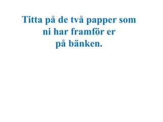 Titta på de två papper som 
ni har framför er 
på bänken. 
 
