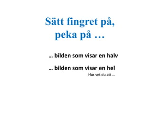 Sätt fingret på, 
peka på … 
… bilden som visar en halv 
… bilden som visar en hel 
Hur vet du att … 
 