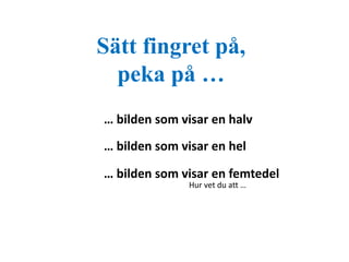 Sätt fingret på, 
peka på … 
… bilden som visar en halv 
… bilden som visar en hel 
… bilden som visar en femtedel 
Hur vet du att … 
 