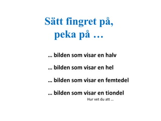 Sätt fingret på, 
peka på … 
… bilden som visar en halv 
… bilden som visar en hel 
… bilden som visar en femtedel 
… bilden som visar en tiondel 
Hur vet du att … 
 