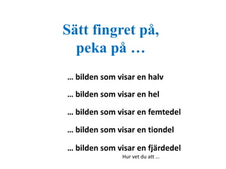 Sätt fingret på, 
peka på … 
… bilden som visar en halv 
… bilden som visar en hel 
… bilden som visar en femtedel 
… bilden som visar en tiondel 
… bilden som visar en fjärdedel 
Hur vet du att … 
 