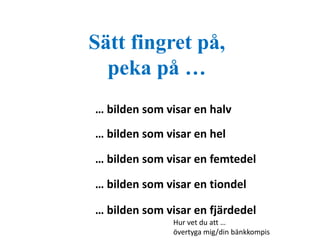 Sätt fingret på, 
peka på … 
… bilden som visar en halv 
… bilden som visar en hel 
… bilden som visar en femtedel 
… bilden som visar en tiondel 
… bilden som visar en fjärdedel 
Hur vet du att … 
övertyga mig/din bänkkompis 
 