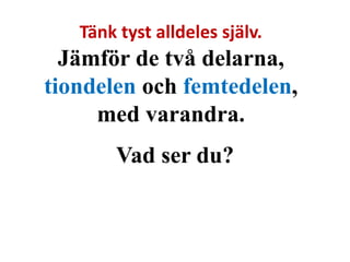 Tänk tyst alldeles själv. 
Jämför de två delarna, 
tiondelen och femtedelen, 
med varandra. 
Vad ser du? 
 
